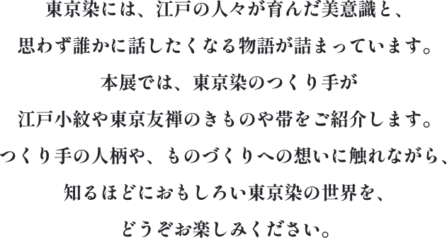 東京染には、江戸の人々が育んだ美意識と、思わず誰かに話したくなる物語が詰まっています。本展では、東京染のつくり手が江戸小紋や東京友禅のきものや帯をご紹介します。つくり手の人柄や、ものづくりへの想いに触れながら、知るほどにおもしろい東京染の世界を、どうぞお楽しみください。