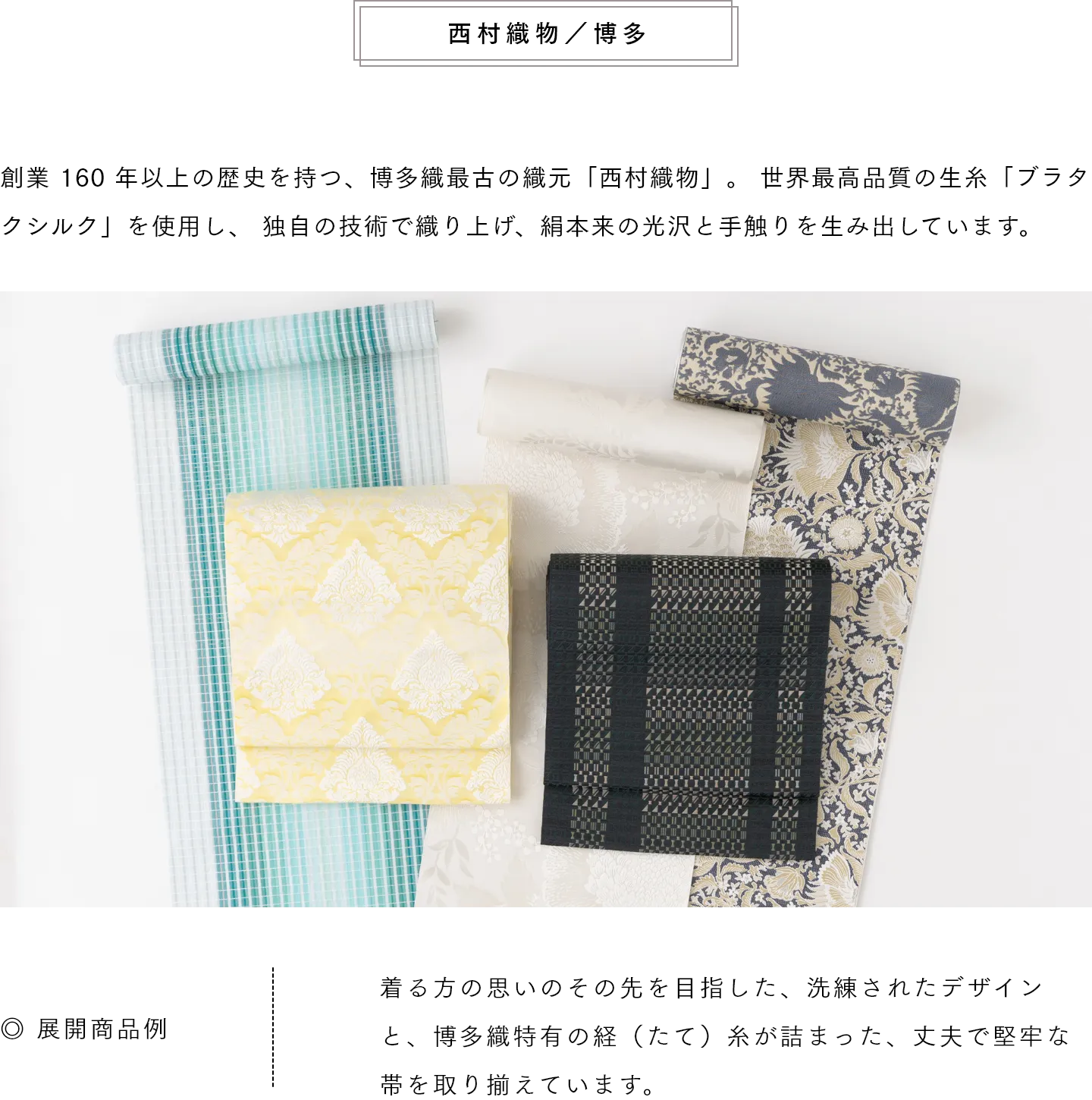 西村織物／博多　創業 160 年以上の歴史を持つ、博多織最古の織元「西村織物」。 世界最高品質の生糸「ブラタクシルク」を使用し、 独自の技術で織り上げ、絹本来の光沢と手触りを生み出しています。