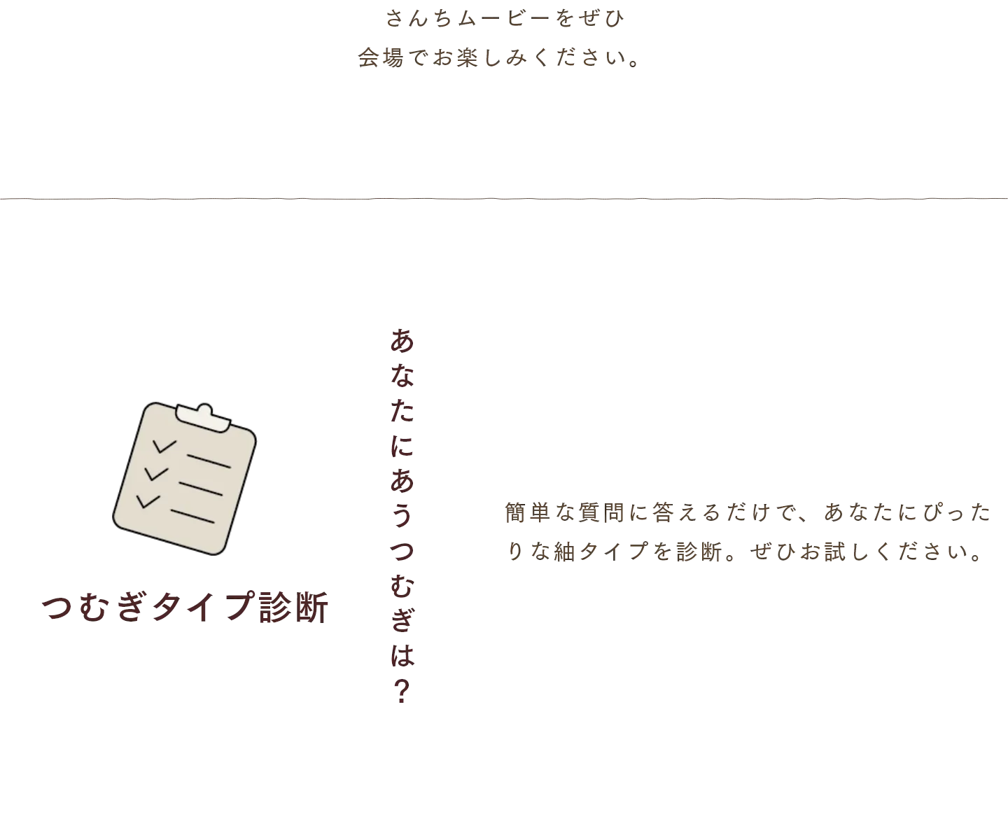 さんちムービーをぜひ
                会場でお楽しみください。　つむぎタイプ診断 簡単な質問に答えるだけで、あなたにぴったりな紬タイプを診断。ぜひお試しください。