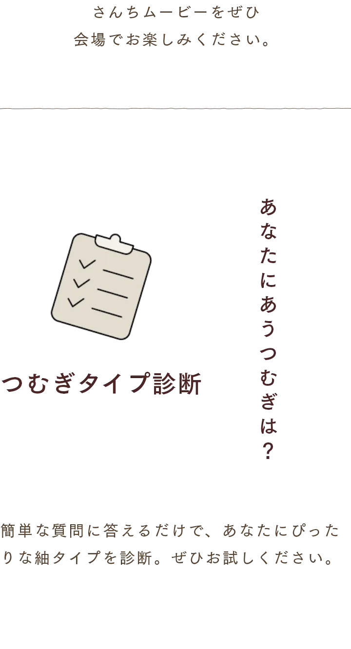 さんちムービーをぜひ
                会場でお楽しみください。　つむぎタイプ診断 簡単な質問に答えるだけで、あなたにぴったりな紬タイプを診断。ぜひお試しください。