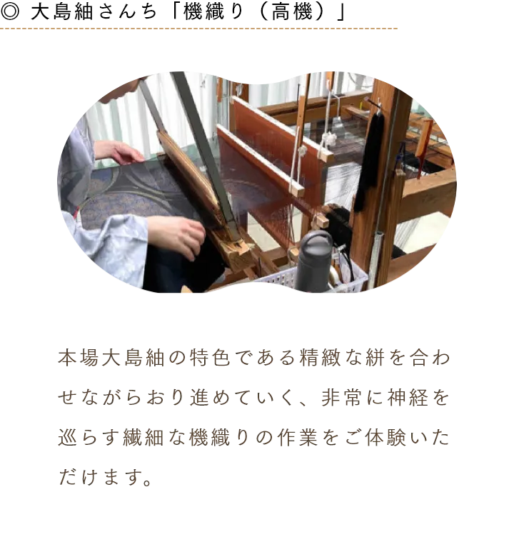 ◎ 大島紬さんち「機織り（高機）」 本場大島紬の特色である精緻な絣を合わせながらおり進めていく、非常に神経を巡らす繊細な機織りの作業をご体験いただけます。