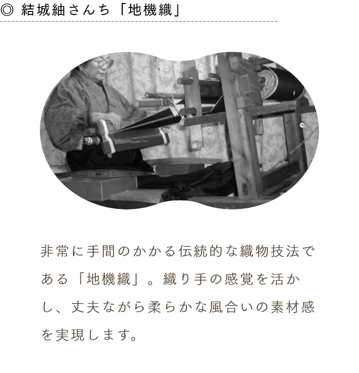 ◎ 結城紬さんち「地機織」 非常に手間のかかる伝統的な織物技法である「地機織」。織り手の感覚を活かし、丈夫ながら柔らかな風合いの素材感を実現します。