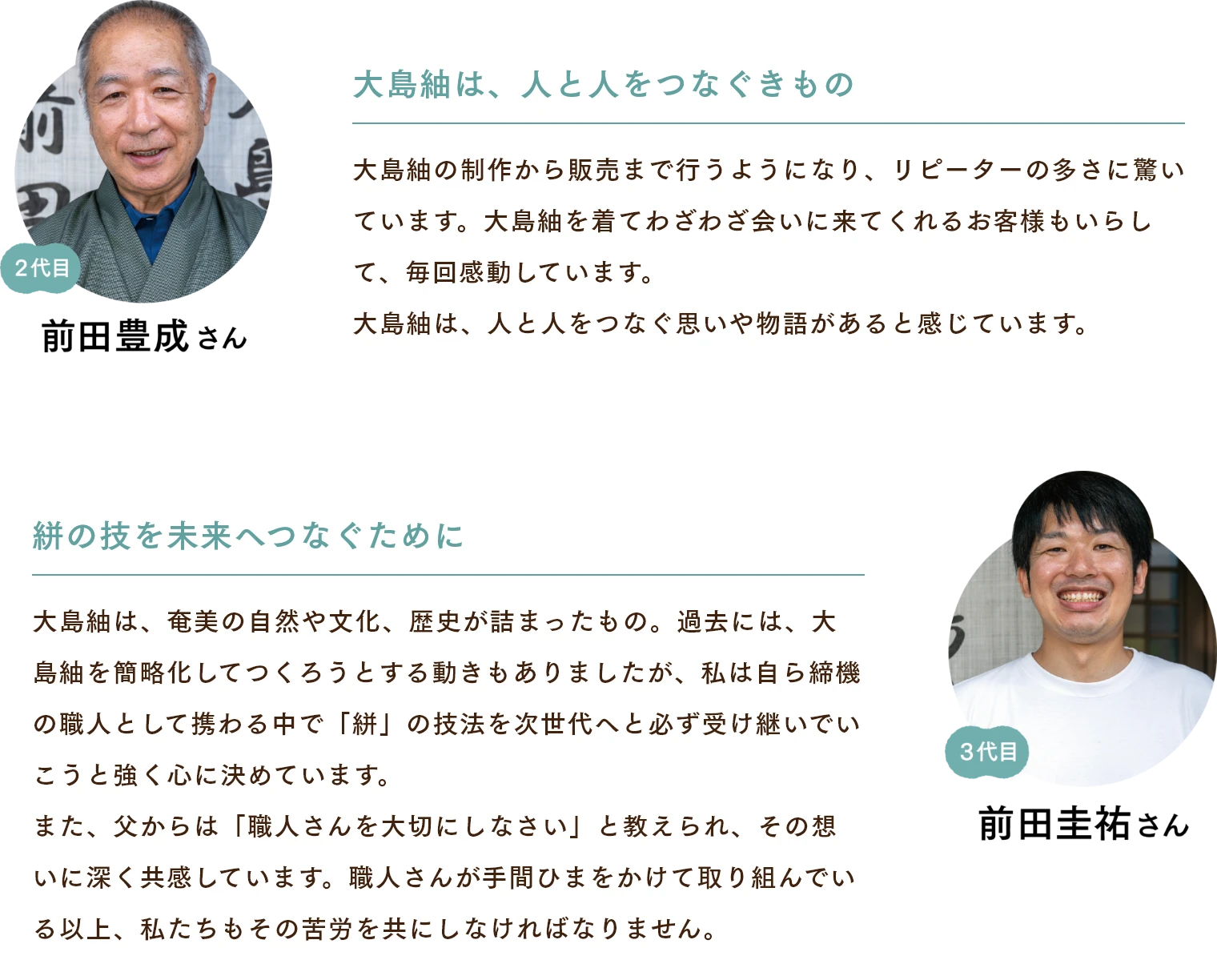 前田豊成さん　大島紬は、人と人をつなぐきもの 大島紬の制作から販売まで行うようになり、リピーターの多さに驚いています。大島紬を着てわざわざ会いに来てくれるお客様もいらして、毎回感動しています。大島紬は、人と人をつなぐ思いや物語があると感じています。 前田佳祐さん　絣の技を未来へつなぐために 大島紬は、奄美の自然や文化、歴史が詰まったもの。過去には、大島紬を簡略化してつくろうとする動きもありましたが、私は自ら締機の職人として携わる中で「絣」の技法を次世代へと必ず受け継いでいこうと強く心に決めています。また、父からは「職人さんを大切にしなさい」と教えられ、その想いに深く共感しています。職人さんが手間ひまをかけて取り組んでいる以上、私たちもその苦労を共にしなければなりません。