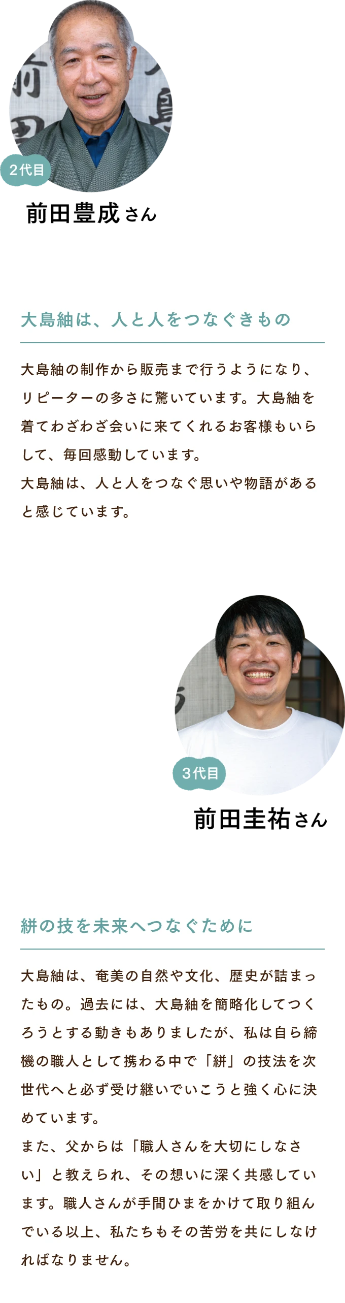 前田豊成さん　大島紬は、人と人をつなぐきもの 大島紬の制作から販売まで行うようになり、リピーターの多さに驚いています。大島紬を着てわざわざ会いに来てくれるお客様もいらして、毎回感動しています。大島紬は、人と人をつなぐ思いや物語があると感じています。 前田佳祐さん　絣の技を未来へつなぐために 大島紬は、奄美の自然や文化、歴史が詰まったもの。過去には、大島紬を簡略化してつくろうとする動きもありましたが、私は自ら締機の職人として携わる中で「絣」の技法を次世代へと必ず受け継いでいこうと強く心に決めています。また、父からは「職人さんを大切にしなさい」と教えられ、その想いに深く共感しています。職人さんが手間ひまをかけて取り組んでいる以上、私たちもその苦労を共にしなければなりません。