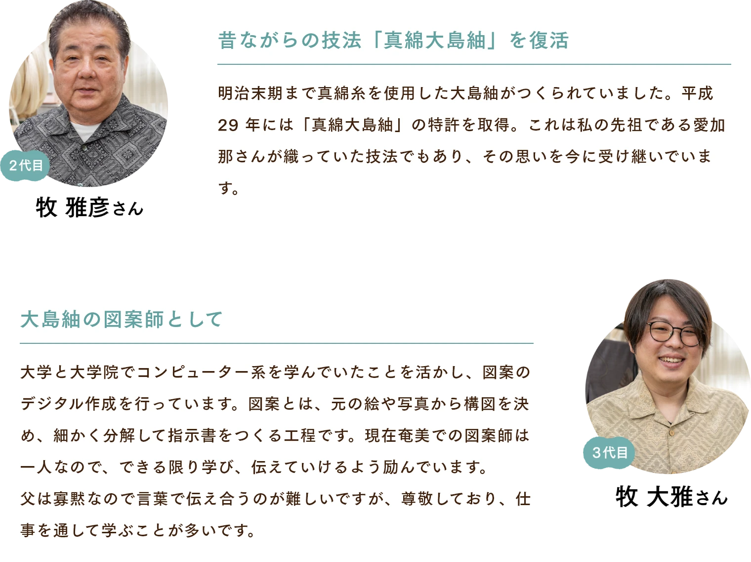 牧雅彦さん　昔ながらの技法「真綿大島紬」を復活 明治末期まで真綿糸を使用した大島紬がつくられていました。平成29 年には「真綿大島紬」の特許を取得。これは私の先祖である愛加那さんが織っていた技法でもあり、その思いを今に受け継いでいます。 牧大雅さん　大島紬の図案師として 大学と大学院でコンピューター系を学んでいたことを活かし、図案のデジタル作成を行っています。図案とは、元の絵や写真から構図を決め、細かく分解して指示書をつくる工程です。現在奄美での図案師は一人なので、できる限り学び、伝えていけるよう励んでいます。父は寡黙なので言葉で伝え合うのが難しいですが、尊敬しており、仕事を通して学ぶことが多いです。