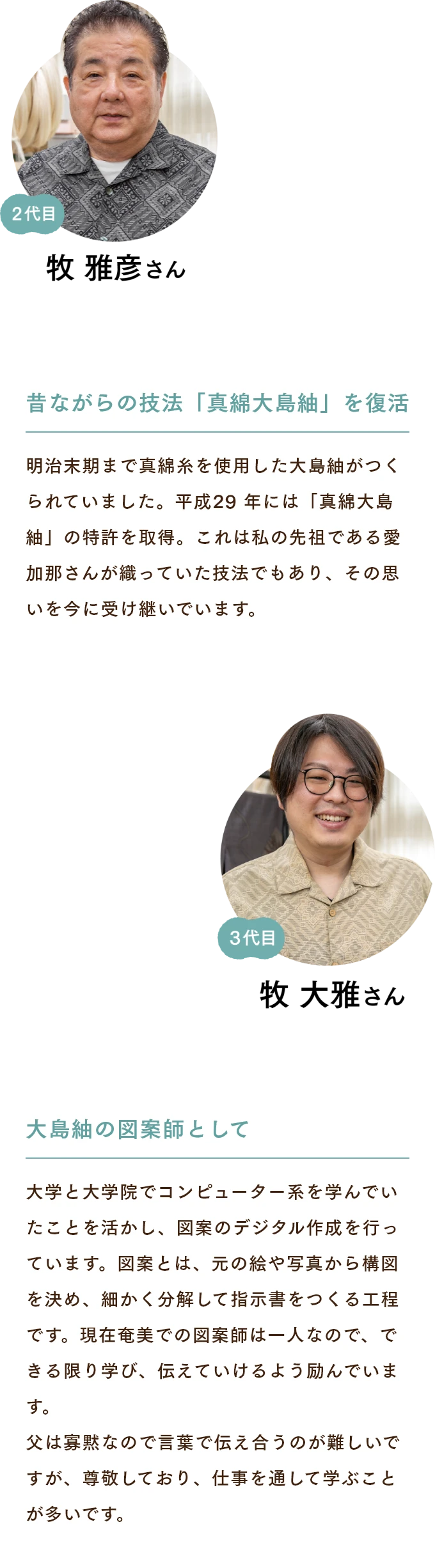 牧雅彦さん　昔ながらの技法「真綿大島紬」を復活 明治末期まで真綿糸を使用した大島紬がつくられていました。平成29 年には「真綿大島紬」の特許を取得。これは私の先祖である愛加那さんが織っていた技法でもあり、その思いを今に受け継いでいます。 牧大雅さん　大島紬の図案師として 大学と大学院でコンピューター系を学んでいたことを活かし、図案のデジタル作成を行っています。図案とは、元の絵や写真から構図を決め、細かく分解して指示書をつくる工程です。現在奄美での図案師は一人なので、できる限り学び、伝えていけるよう励んでいます。父は寡黙なので言葉で伝え合うのが難しいですが、尊敬しており、仕事を通して学ぶことが多いです。