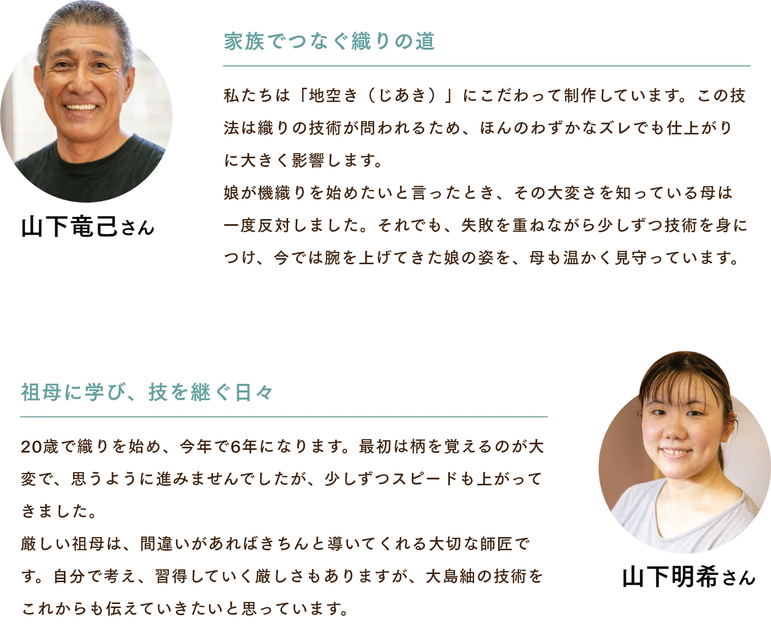 山下竜己さん　家族でつなぐ織りの道 私たちは「地空き（じあき）」にこだわって制作しています。この技法は織りの技術が問われるため、ほんのわずかなズレでも仕上がりに大きく影響します。娘が機織りを始めたいと言ったとき、その大変さを知っている母は一度反対しました。それでも、失敗を重ねながら少しずつ技術を身につけ、今では腕を上げてきた娘の姿を、母も温かく見守っています。 山下明希さん　祖母に学び、技を継ぐ日々 20歳で織りを始め、今年で6年になります。最初は柄を覚えるのが大変で、思うように進みませんでしたが、少しずつスピードも上がってきました。厳しい祖母は、間違いがあればきちんと導いてくれる大切な師匠です。自分で考え、習得していく厳しさもありますが、大島紬の技術をこれからも伝えていきたいと思っています。