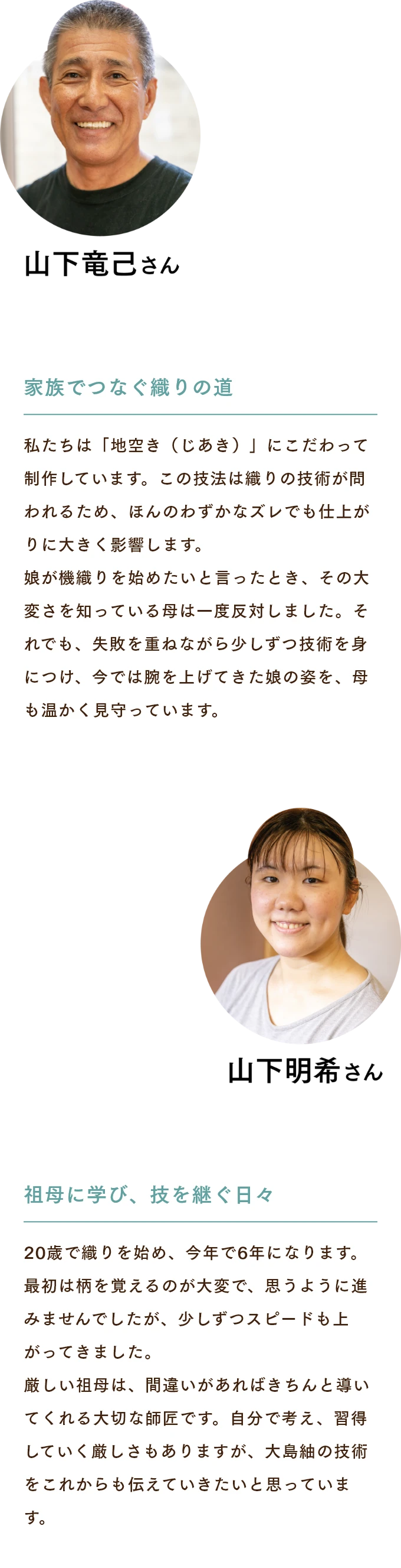 山下竜己さん　家族でつなぐ織りの道 私たちは「地空き（じあき）」にこだわって制作しています。この技法は織りの技術が問われるため、ほんのわずかなズレでも仕上がりに大きく影響します。娘が機織りを始めたいと言ったとき、その大変さを知っている母は一度反対しました。それでも、失敗を重ねながら少しずつ技術を身につけ、今では腕を上げてきた娘の姿を、母も温かく見守っています。 山下明希さん　祖母に学び、技を継ぐ日々 20歳で織りを始め、今年で6年になります。最初は柄を覚えるのが大変で、思うように進みませんでしたが、少しずつスピードも上がってきました。厳しい祖母は、間違いがあればきちんと導いてくれる大切な師匠です。自分で考え、習得していく厳しさもありますが、大島紬の技術をこれからも伝えていきたいと思っています。