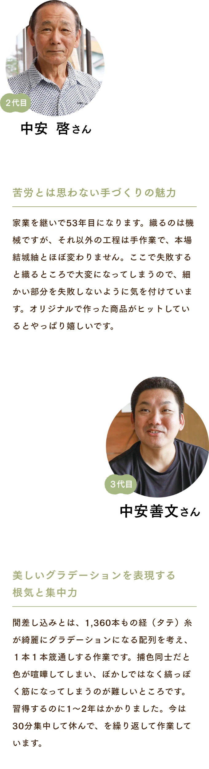 中安啓さん　苦労とは思わない手づくりの魅力 家業を継いで53年目になります。織るのは機械ですが、それ以外の工程は手作業で、本場結城紬とほぼ変わりません。ここで失敗すると織るところで大変になってしまうので、細かい部分を失敗しないように気を付けています。オリジナルで作った商品がヒットしているとやっぱり嬉しいです。 中安善文さん　美しいグラデーションを表現する根気と集中力 間差し込みとは、1,360本もの経（タテ）糸が綺麗にグラデーションになる配列を考え、１本１本筬通しする作業です。捕色同士だと色が喧嘩してしまい、ぼかしではなく縞っぽく筋になってしまうのが難しいところです。習得するのに1〜2年はかかりました。今は30分集中して休んで、を繰り返して作業しています。