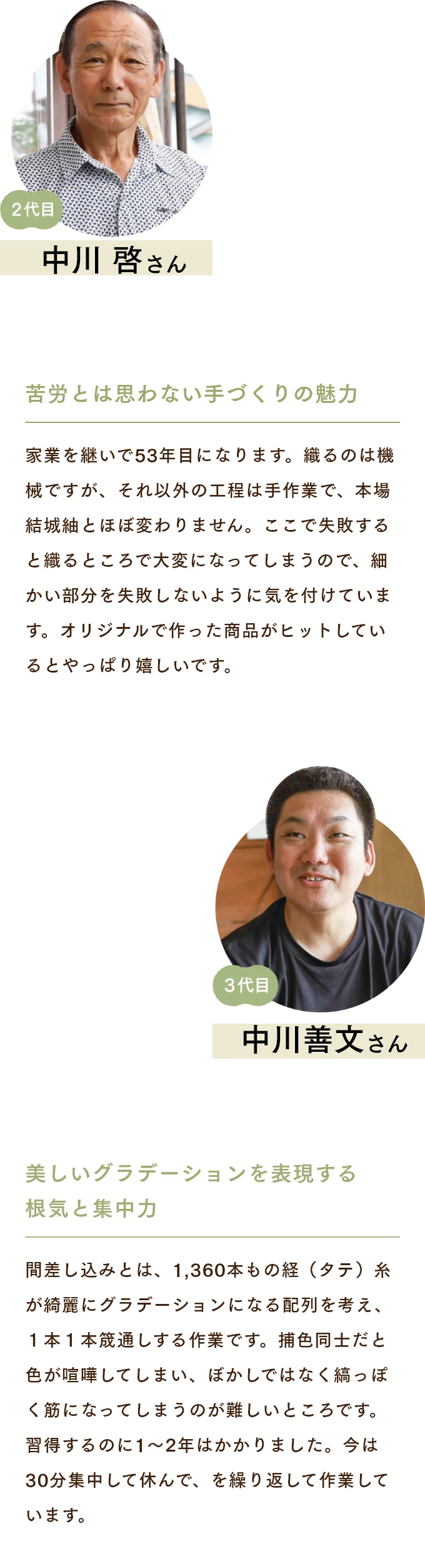 中安啓さん　苦労とは思わない手づくりの魅力 家業を継いで53年目になります。織るのは機械ですが、それ以外の工程は手作業で、本場結城紬とほぼ変わりません。ここで失敗すると織るところで大変になってしまうので、細かい部分を失敗しないように気を付けています。オリジナルで作った商品がヒットしているとやっぱり嬉しいです。 中安善文さん　美しいグラデーションを表現する根気と集中力 間差し込みとは、1,360本もの経（タテ）糸が綺麗にグラデーションになる配列を考え、１本１本筬通しする作業です。捕色同士だと色が喧嘩してしまい、ぼかしではなく縞っぽく筋になってしまうのが難しいところです。習得するのに1〜2年はかかりました。今は30分集中して休んで、を繰り返して作業しています。