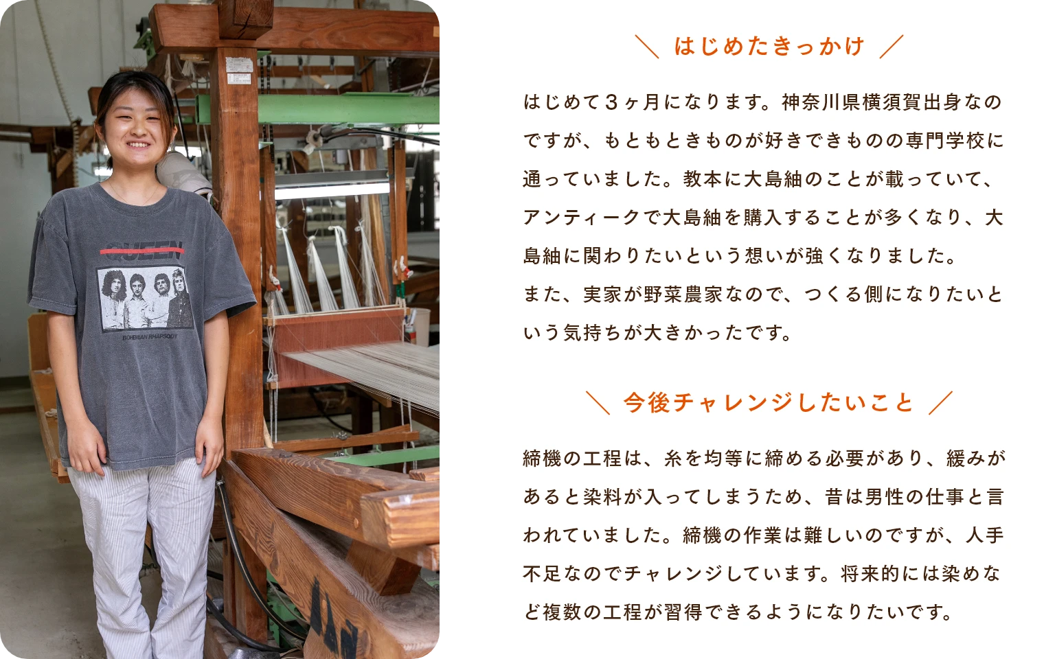 はじめたきっかけ はじめて３ヶ月になります。神奈川県横須賀出身なのですが、もともときものが好きできものの専門学校に通っていました。教本に大島紬のことが載っていて、アンティークで大島紬を購入することが多くなり、大島紬に関わりたいという想いが強くなりました。また、実家が野菜農家なので、つくる側になりたいという気持ちが大きかったです。　今後チャレンジしたいこと 締機の工程は、糸を均等に締める必要があり、緩みがあると染料が入ってしまうため、昔は男性の仕事と言われていました。締機の作業は難しいのですが、人手不足なのでチャレンジしています。将来的には染めなど複数の工程が習得できるようになりたいです。
