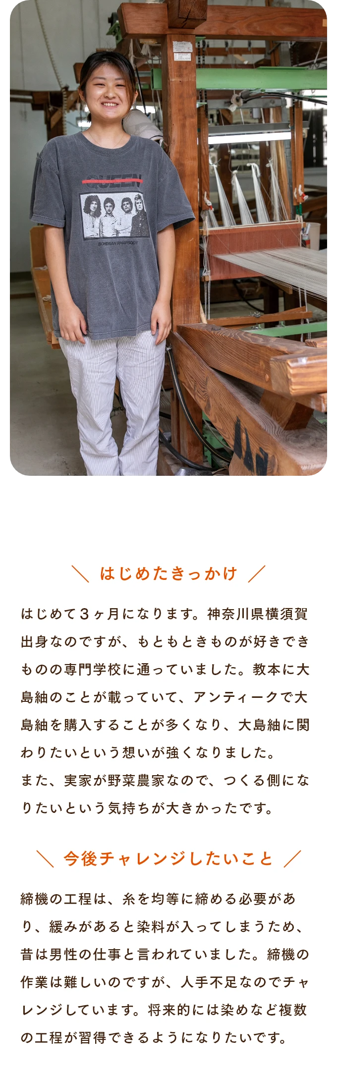 はじめたきっかけ はじめて３ヶ月になります。神奈川県横須賀出身なのですが、もともときものが好きできものの専門学校に通っていました。教本に大島紬のことが載っていて、アンティークで大島紬を購入することが多くなり、大島紬に関わりたいという想いが強くなりました。また、実家が野菜農家なので、つくる側になりたいという気持ちが大きかったです。　今後チャレンジしたいこと 締機の工程は、糸を均等に締める必要があり、緩みがあると染料が入ってしまうため、昔は男性の仕事と言われていました。締機の作業は難しいのですが、人手不足なのでチャレンジしています。将来的には染めなど複数の工程が習得できるようになりたいです。
