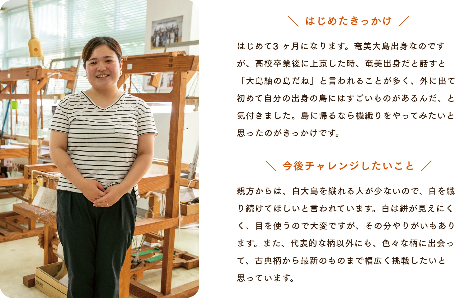 はじめたきっかけ はじめて3 ヶ月になります。奄美大島出身なのですが、高校卒業後に上京した時、奄美出身だと話すと「大島紬の島だね」と言われることが多く、外に出て初めて自分の出身の島にはすごいものがあるんだ、と気付きました。島に帰るなら機織りをやってみたいと思ったのがきっかけです。　今後チャレンジしたいこと 親方からは、白大島を織れる人が少ないので、白を織り続けてほしいと言われています。白は絣が見えにくく、目を使うので大変ですが、その分やりがいもあります。また、代表的な柄以外にも、色々な柄に出会って、古典柄から最新のものまで幅広く挑戦したいと思っています。