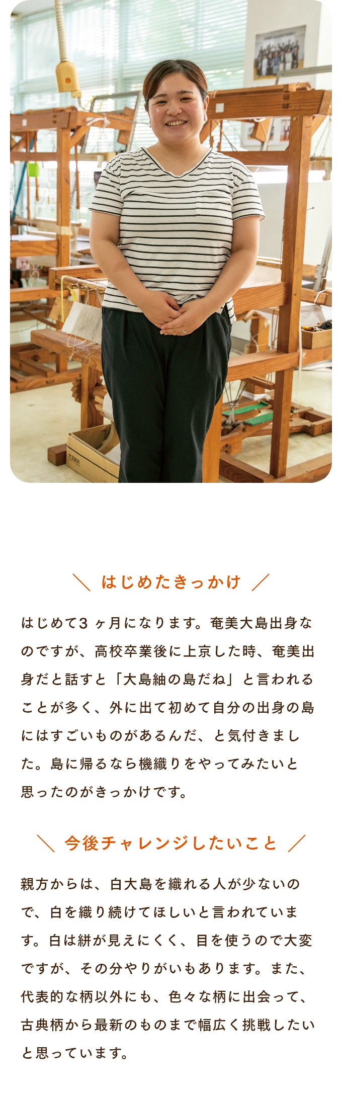 はじめたきっかけ はじめて3 ヶ月になります。奄美大島出身なのですが、高校卒業後に上京した時、奄美出身だと話すと「大島紬の島だね」と言われることが多く、外に出て初めて自分の出身の島にはすごいものがあるんだ、と気付きました。島に帰るなら機織りをやってみたいと思ったのがきっかけです。　今後チャレンジしたいこと 親方からは、白大島を織れる人が少ないので、白を織り続けてほしいと言われています。白は絣が見えにくく、目を使うので大変ですが、その分やりがいもあります。また、代表的な柄以外にも、色々な柄に出会って、古典柄から最新のものまで幅広く挑戦したいと思っています。