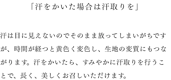 「汗をかいた場合は汗取りを」 汗は目に見えないのでそのまま放ってしまいがちですが、時間が経つと黄色く変色し、生地の変質にもつながります。汗をかいたら、すみやかに汗取りを行うことで、長く、美しくお召しいただけます。