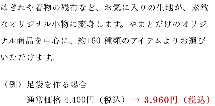 はぎれや着物の残布など、お気に入りの生地が、素敵なオリジナル小物に変身します。やまとだけのオリジナル商品を中心に、約160 種類のアイテムよりお選びいただけます。