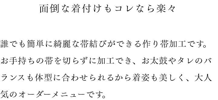 面倒な着付けもコレなら楽々 誰でも簡単に綺麗な帯結びができる作り帯加工です。お手持ちの帯を切らずに加工でき、お太鼓やタレのバランスも体型に合わせられるから着姿も美しく、大人気のオーダーメニューです。