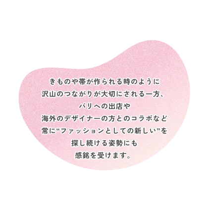 きものや帯が作られる時のように 沢山のつながりが大切にされる一方、 パリへの出店や 海外のデザイナーの方とのコラボなど 常に“ファッションとしての新しい”を 探し続ける姿勢にも 感銘を受けます。