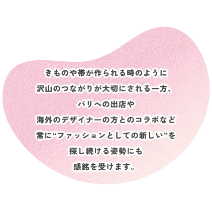 きものや帯が作られる時のように 沢山のつながりが大切にされる一方、 パリへの出店や 海外のデザイナーの方とのコラボなど 常に“ファッションとしての新しい”を 探し続ける姿勢にも 感銘を受けます。