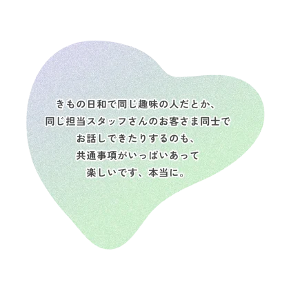きもの日和で同じ趣味の人だとか、 同じ担当スタッフさんのお客さま同士で お話しできたりするのも、 共通事項がいっぱいあって 楽しいです、本当に。