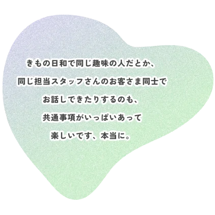 きもの日和で同じ趣味の人だとか、 同じ担当スタッフさんのお客さま同士で お話しできたりするのも、 共通事項がいっぱいあって 楽しいです、本当に。