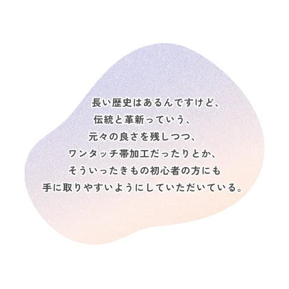 長い歴史はあるんですけど、 伝統と革新っていう、 元々の良さを残しつつ、 ワンタッチ帯加工だったりとか、 そういったきもの初心者の方にも 手に取りやすいようにしていただいている。