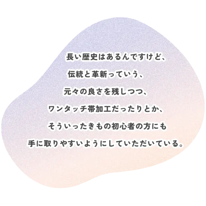 長い歴史はあるんですけど、 伝統と革新っていう、 元々の良さを残しつつ、 ワンタッチ帯加工だったりとか、 そういったきもの初心者の方にも 手に取りやすいようにしていただいている。