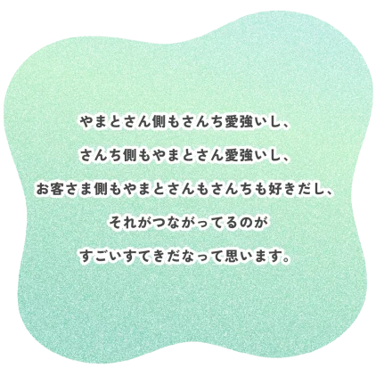 やまとさん側もさんち愛強いし、 さんち側もやまとさん愛強いし、 お客さま側もやまとさんもさんちも好きだし、 それがつながってるのが すごいすてきだなって思います。