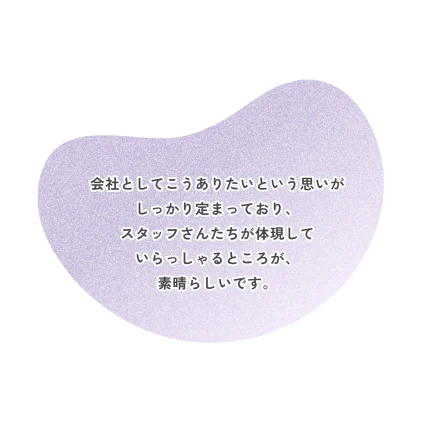 会社としてこうありたいという思いが しっかり定まっており、 スタッフさんたちが体現して いらっしゃるところが、 素晴らしいです。
