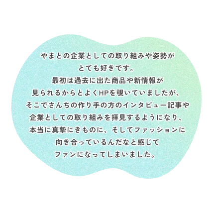 やまとの企業としての取り組みや姿勢が とても好きです。 最初は過去に出た商品や新情報が 見られるからとよくHPを覗いていましたが、 そこでさんちの作り手の方のインタビュー記事や 企業としての取り組みを拝見するようになり、 本当に真摯にきものに、そしてファッションに 向き合っているんだなと感じて ファンになってしまいました。