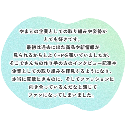 やまとの企業としての取り組みや姿勢が とても好きです。 最初は過去に出た商品や新情報が 見られるからとよくHPを覗いていましたが、 そこでさんちの作り手の方のインタビュー記事や 企業としての取り組みを拝見するようになり、 本当に真摯にきものに、そしてファッションに 向き合っているんだなと感じて ファンになってしまいました。