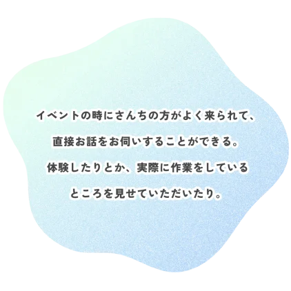 イベントの時にさんちの方がよく来られて、 直接お話をお伺いすることができる。 体験したりとか、実際に作業をしている ところを見せていただいたり。