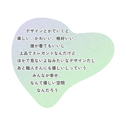 デザインとかでいくと楽しい、かわいい、格好いい。誰が着てもいいし上品でエレガントなんだけどほかで見ないよねみたいなデザインだしあと職人さんにも優しいしっていうみんなが幸せ、なんて優しい空間なんだろう