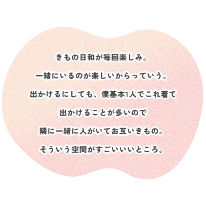 きもの日和が毎回楽しみ。 一緒にいるのが楽しいからっていう。 出かけるにしても、僕基本1人でこれ着て 出かけることが多いので 隣に一緒に人がいてお互いきもの。 そういう空間がすごいいいところ。